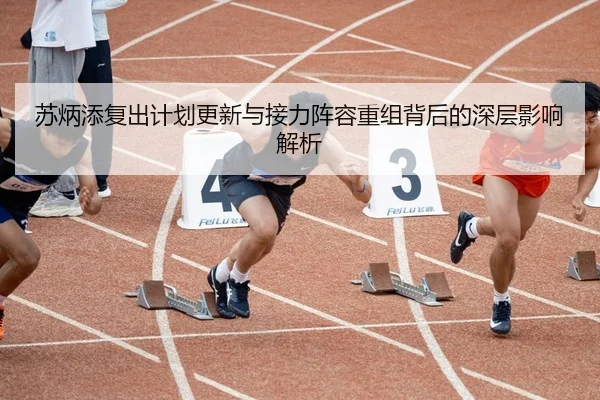 苏炳添复出计划更新与接力阵容重组背后的深层影响解析